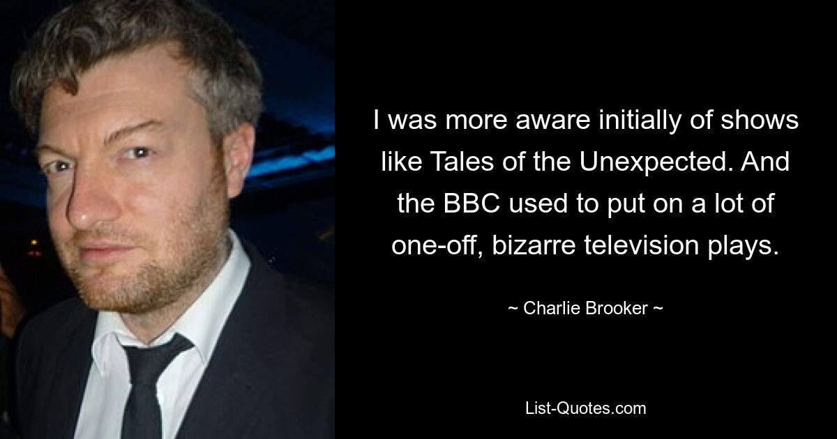 I was more aware initially of shows like Tales of the Unexpected. And the BBC used to put on a lot of one-off, bizarre television plays. — © Charlie Brooker