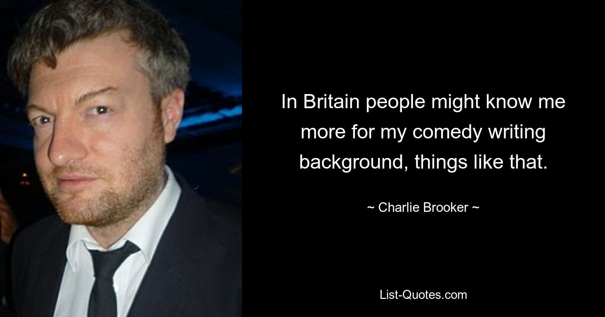 In Britain people might know me more for my comedy writing background, things like that. — © Charlie Brooker