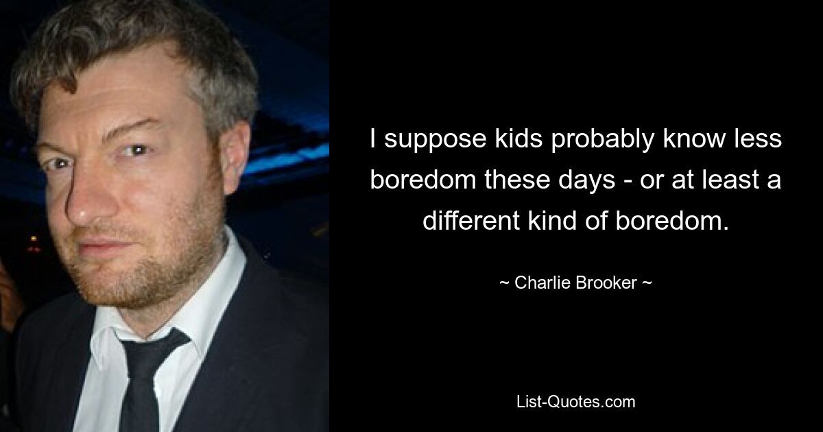 I suppose kids probably know less boredom these days - or at least a different kind of boredom. — © Charlie Brooker