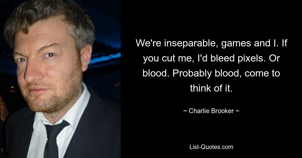 We're inseparable, games and I. If you cut me, I'd bleed pixels. Or blood. Probably blood, come to think of it. — © Charlie Brooker