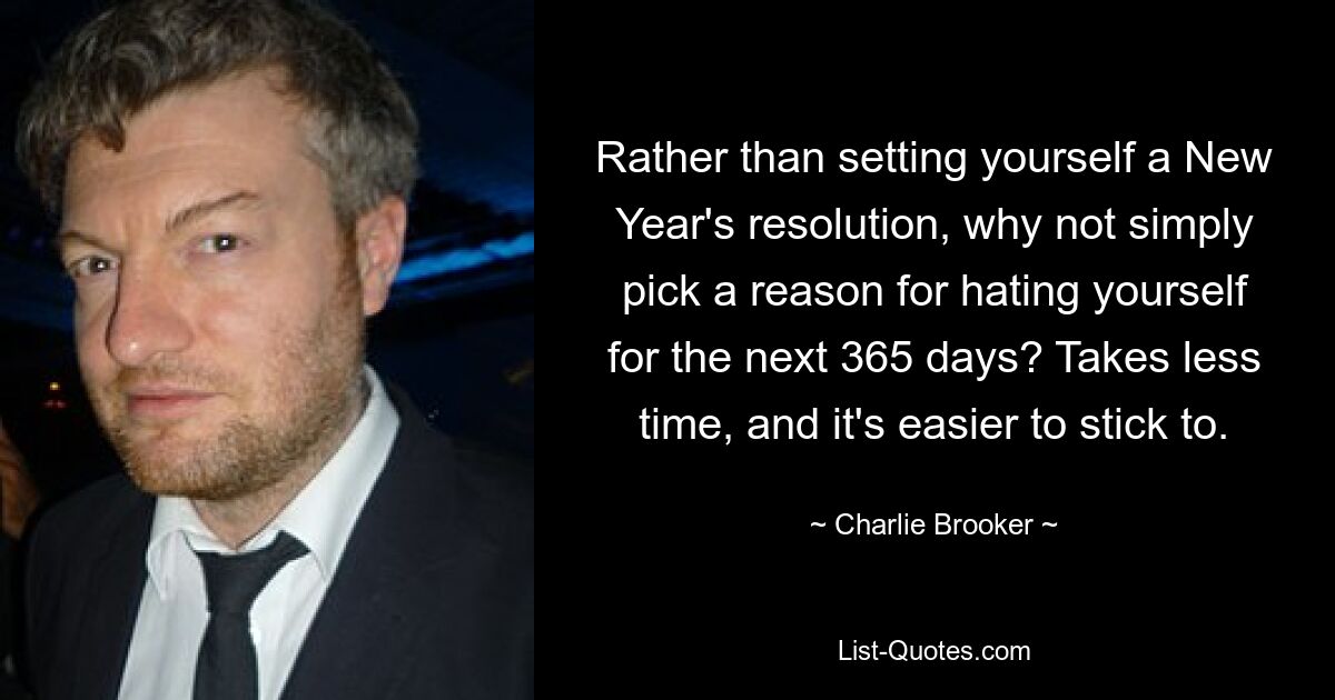 Rather than setting yourself a New Year's resolution, why not simply pick a reason for hating yourself for the next 365 days? Takes less time, and it's easier to stick to. — © Charlie Brooker