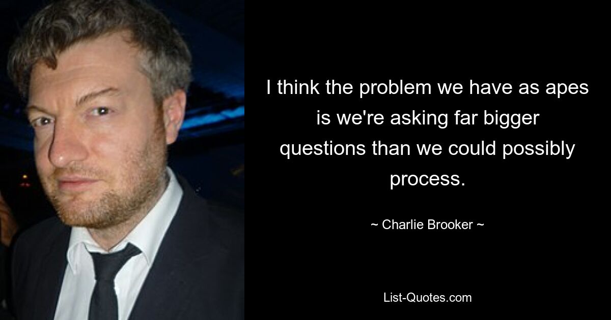 I think the problem we have as apes is we're asking far bigger questions than we could possibly process. — © Charlie Brooker