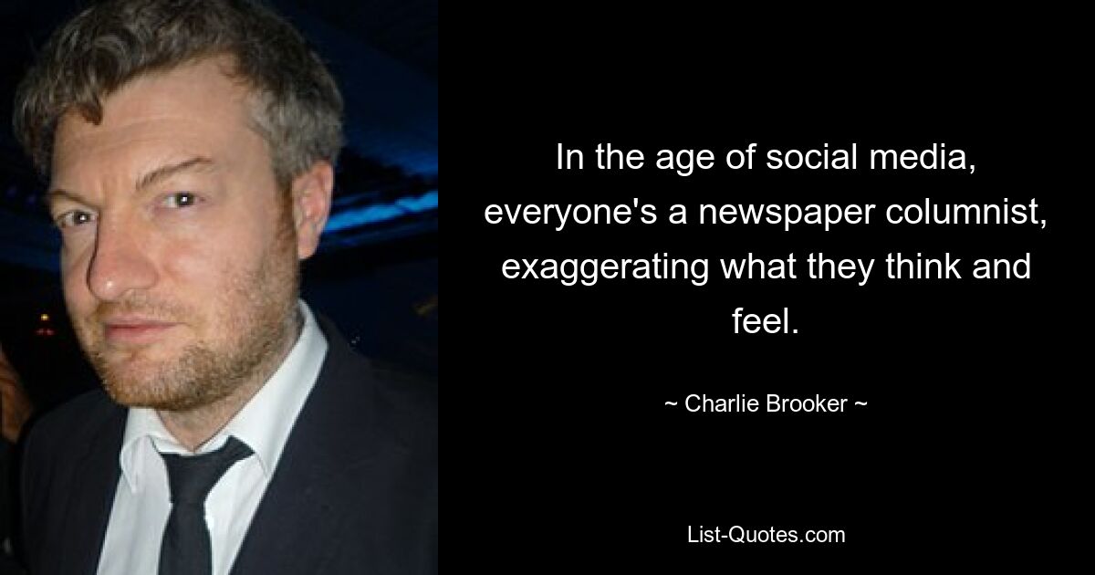 In the age of social media, everyone's a newspaper columnist, exaggerating what they think and feel. — © Charlie Brooker