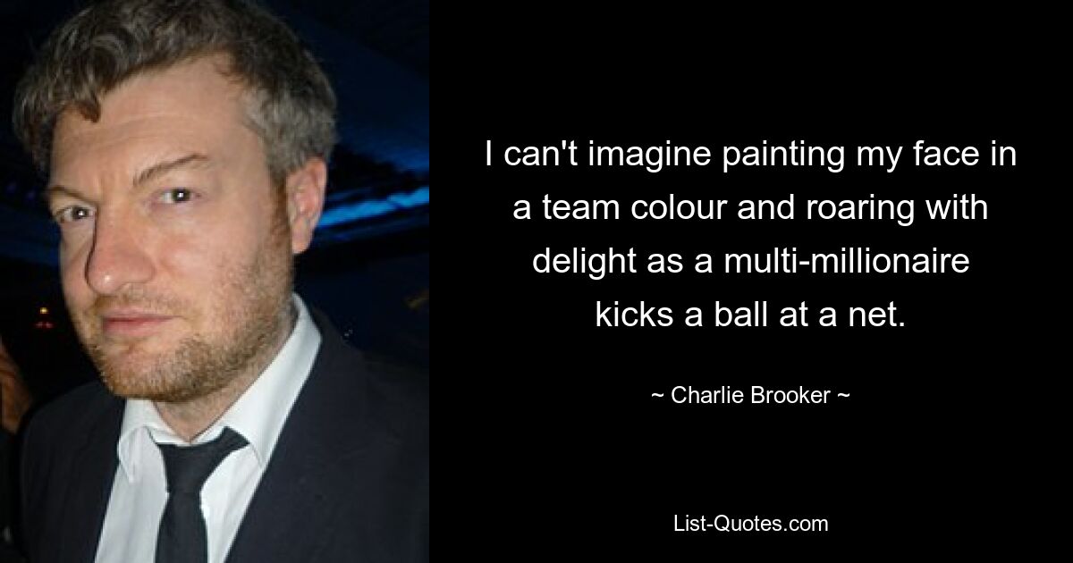 I can't imagine painting my face in a team colour and roaring with delight as a multi-millionaire kicks a ball at a net. — © Charlie Brooker