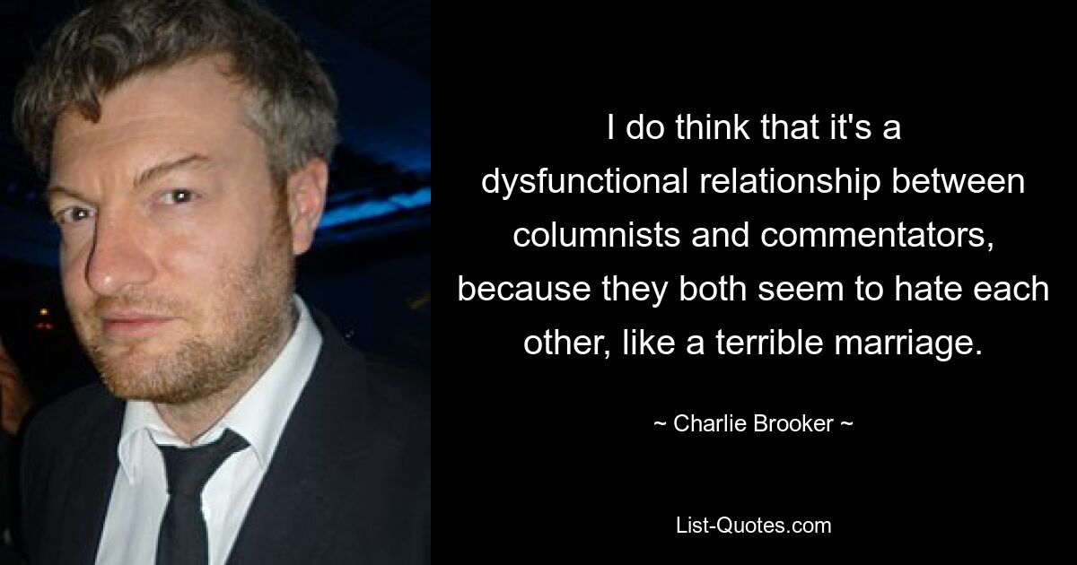 I do think that it's a dysfunctional relationship between columnists and commentators, because they both seem to hate each other, like a terrible marriage. — © Charlie Brooker