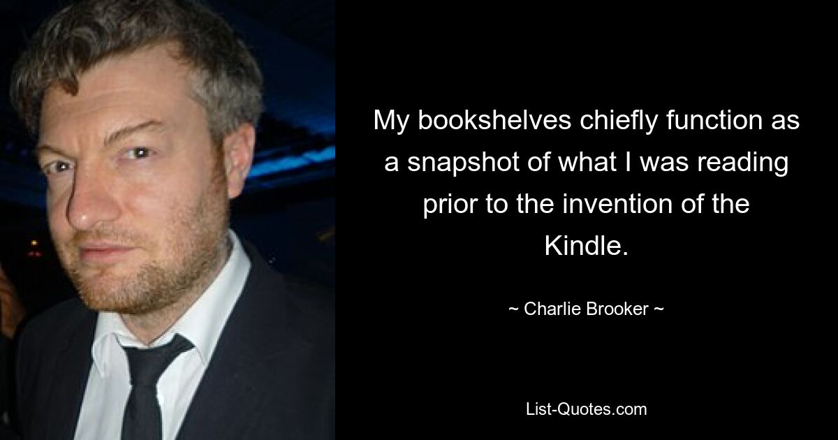 My bookshelves chiefly function as a snapshot of what I was reading prior to the invention of the Kindle. — © Charlie Brooker