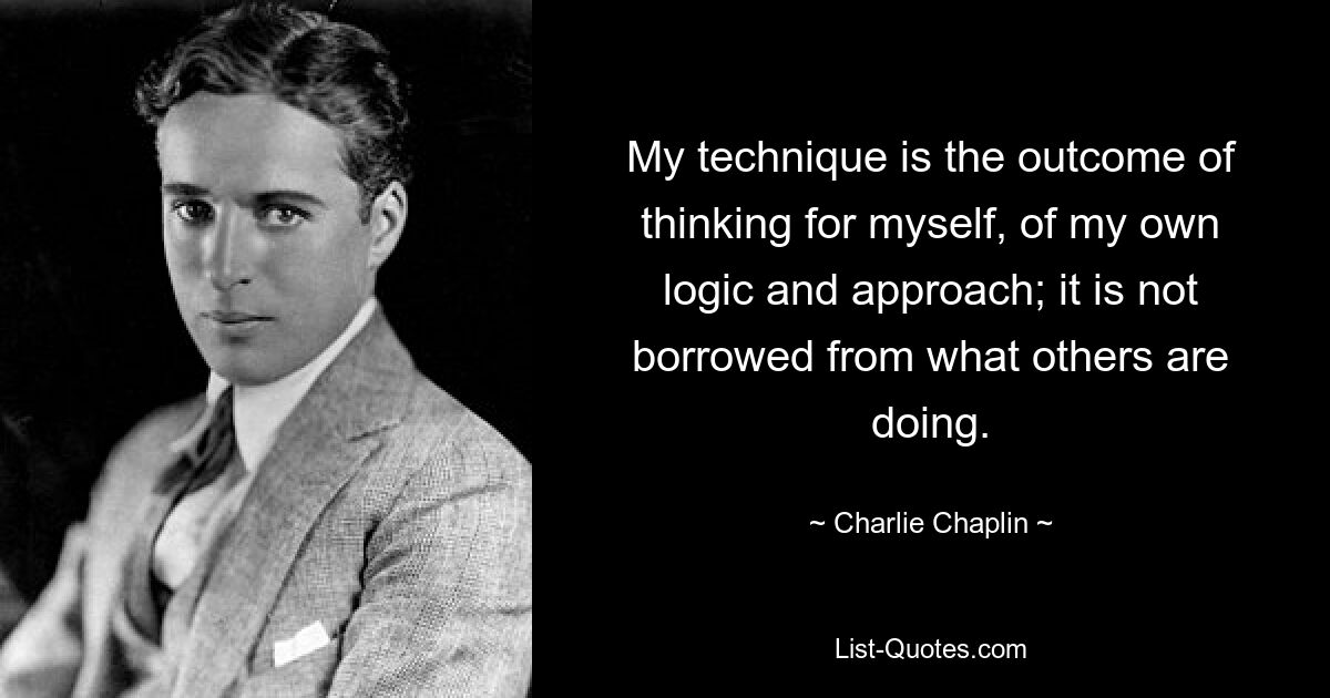 My technique is the outcome of thinking for myself, of my own logic and approach; it is not borrowed from what others are doing. — © Charlie Chaplin