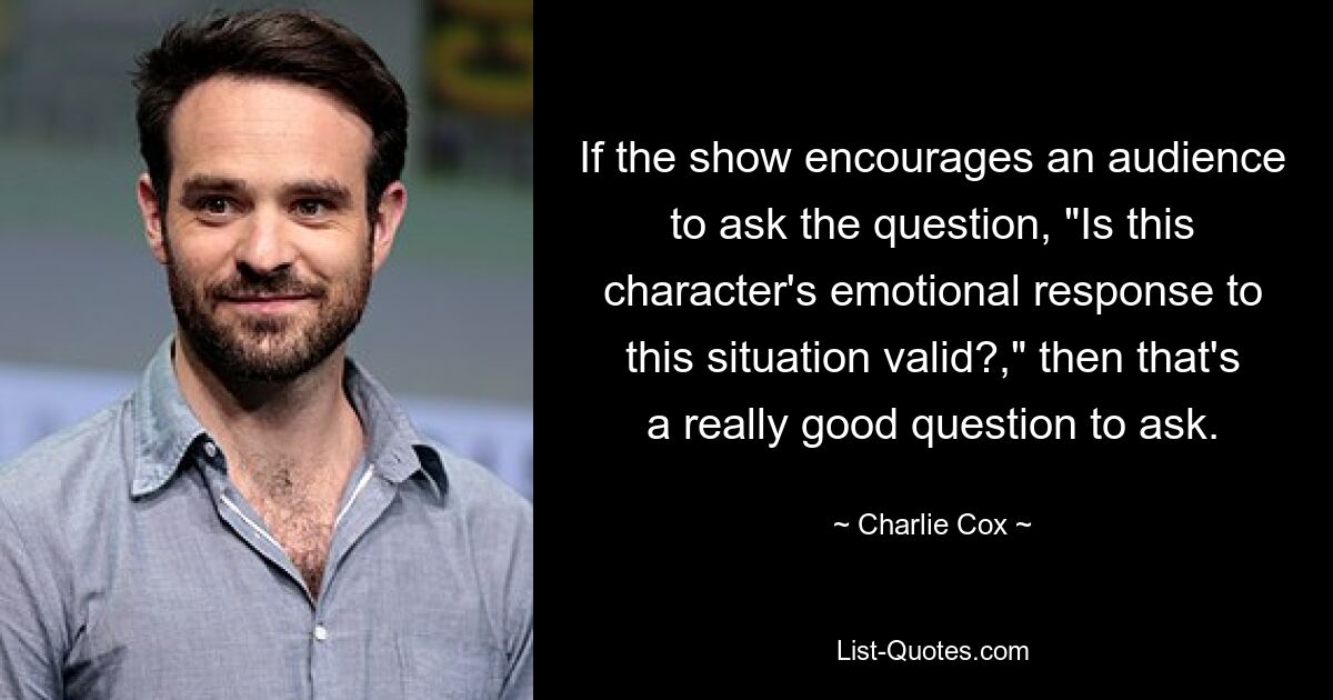 If the show encourages an audience to ask the question, "Is this character's emotional response to this situation valid?," then that's a really good question to ask. — © Charlie Cox