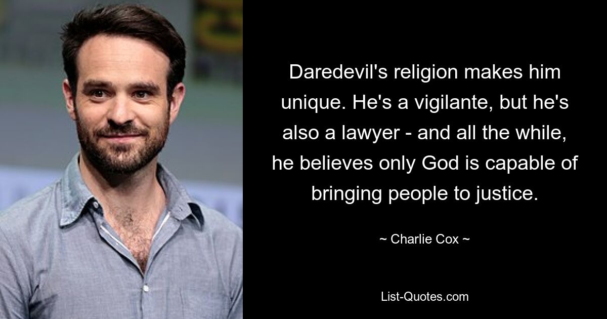 Daredevil's religion makes him unique. He's a vigilante, but he's also a lawyer - and all the while, he believes only God is capable of bringing people to justice. — © Charlie Cox