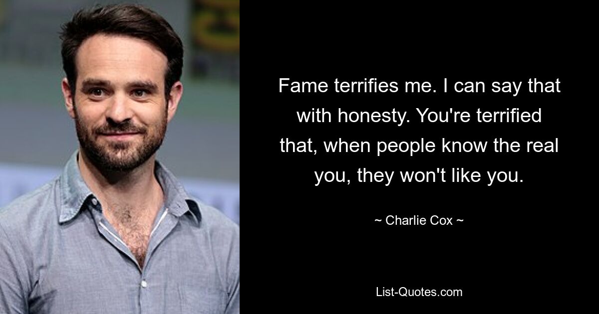 Fame terrifies me. I can say that with honesty. You're terrified that, when people know the real you, they won't like you. — © Charlie Cox