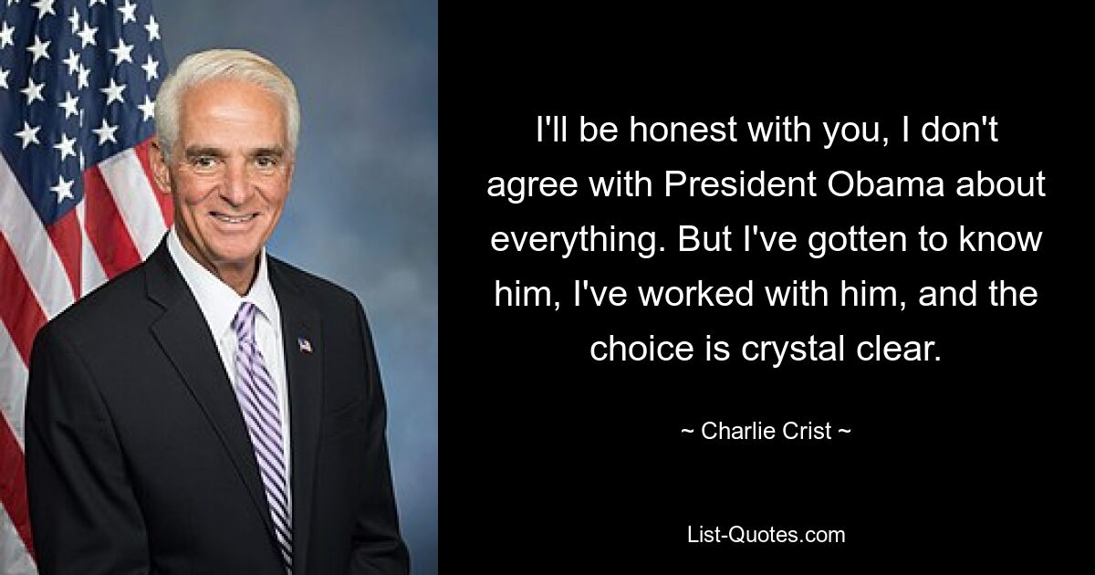 I'll be honest with you, I don't agree with President Obama about everything. But I've gotten to know him, I've worked with him, and the choice is crystal clear. — © Charlie Crist