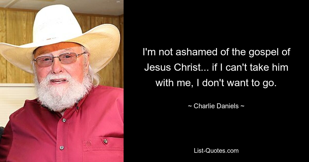 I'm not ashamed of the gospel of Jesus Christ... if I can't take him with me, I don't want to go. — © Charlie Daniels