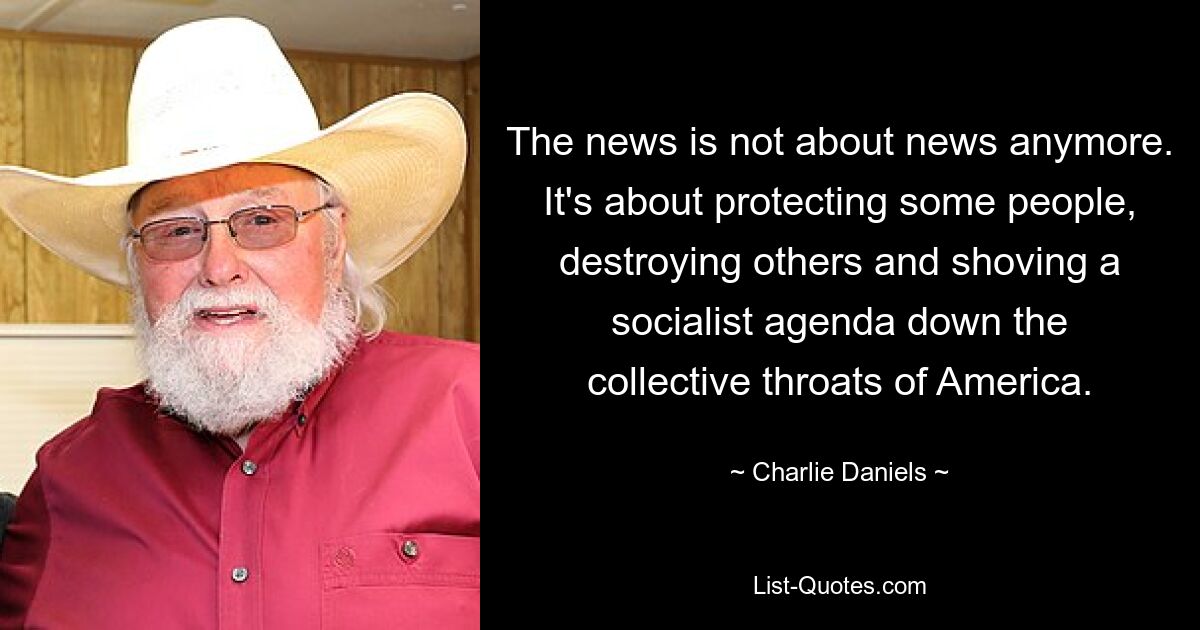 The news is not about news anymore. It's about protecting some people, destroying others and shoving a socialist agenda down the collective throats of America. — © Charlie Daniels