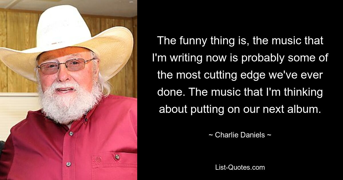 The funny thing is, the music that I'm writing now is probably some of the most cutting edge we've ever done. The music that I'm thinking about putting on our next album. — © Charlie Daniels