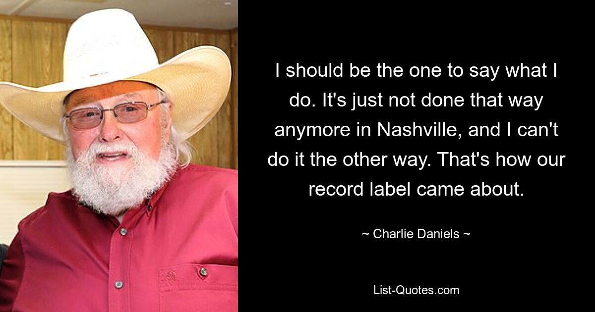 I should be the one to say what I do. It's just not done that way anymore in Nashville, and I can't do it the other way. That's how our record label came about. — © Charlie Daniels