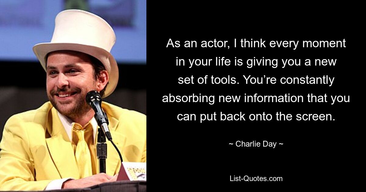 As an actor, I think every moment in your life is giving you a new set of tools. You’re constantly absorbing new information that you can put back onto the screen. — © Charlie Day