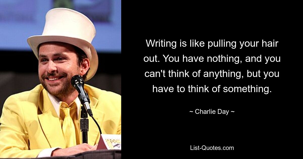 Writing is like pulling your hair out. You have nothing, and you can't think of anything, but you have to think of something. — © Charlie Day