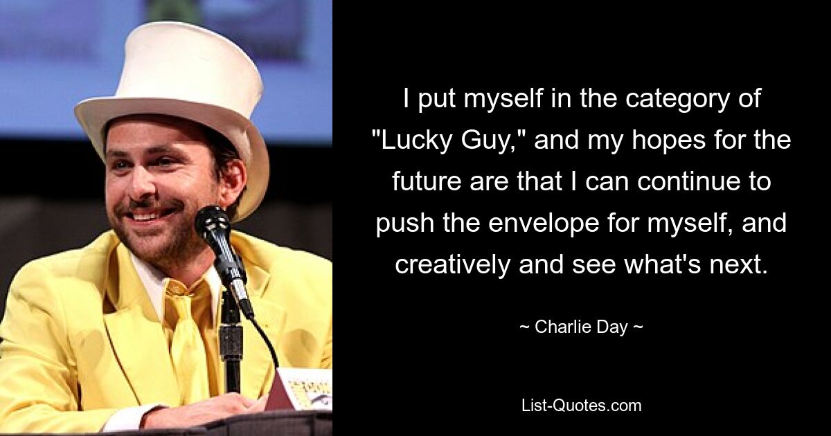 I put myself in the category of "Lucky Guy," and my hopes for the future are that I can continue to push the envelope for myself, and creatively and see what's next. — © Charlie Day