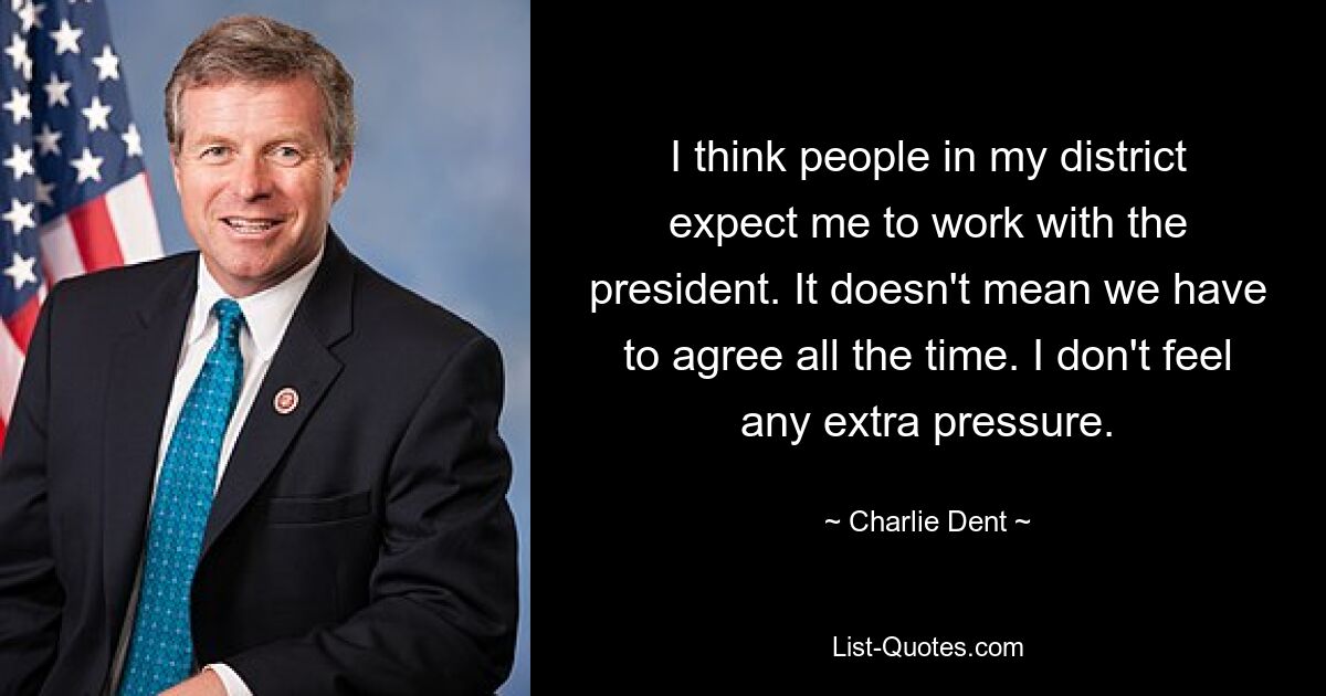 I think people in my district expect me to work with the president. It doesn't mean we have to agree all the time. I don't feel any extra pressure. — © Charlie Dent