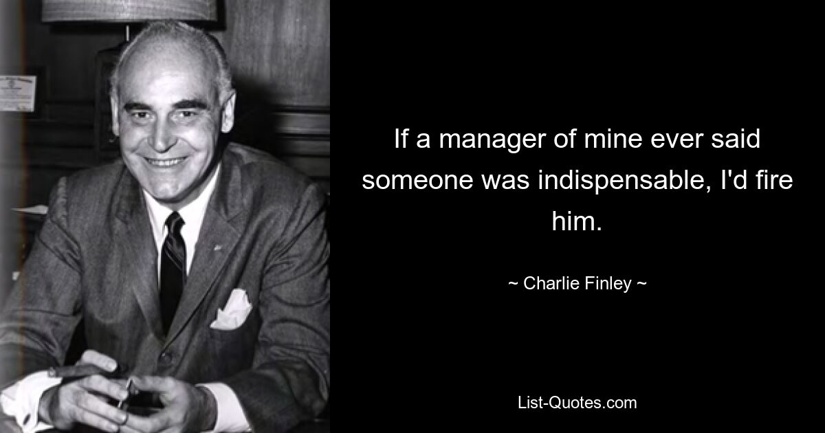 If a manager of mine ever said someone was indispensable, I'd fire him. — © Charlie Finley