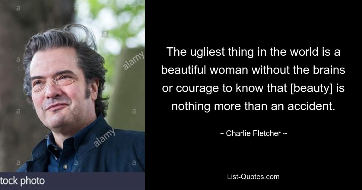 The ugliest thing in the world is a beautiful woman without the brains or courage to know that [beauty] is nothing more than an accident. — © Charlie Fletcher