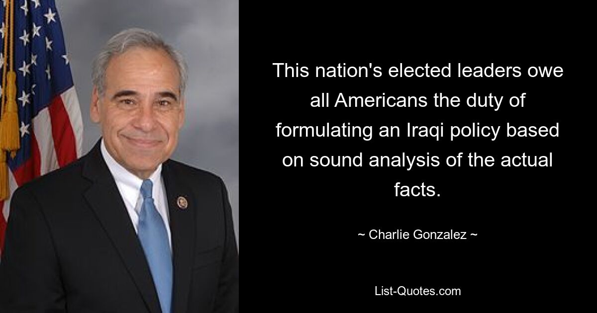 This nation's elected leaders owe all Americans the duty of formulating an Iraqi policy based on sound analysis of the actual facts. — © Charlie Gonzalez