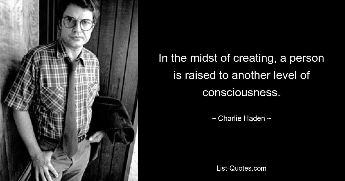 In the midst of creating, a person is raised to another level of consciousness. — © Charlie Haden