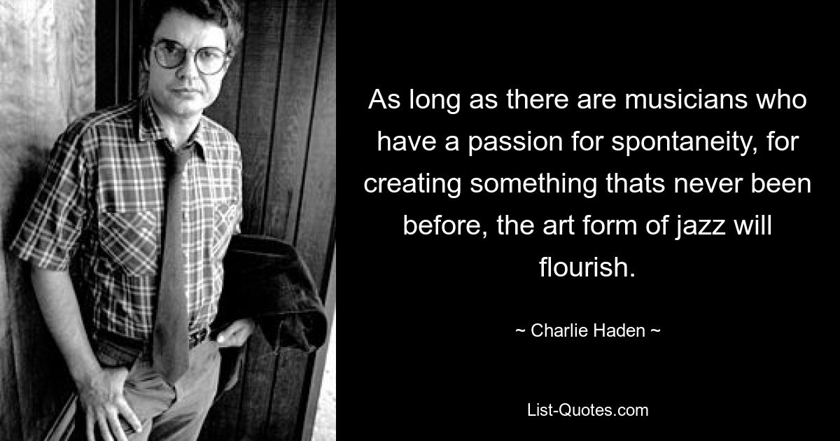 As long as there are musicians who have a passion for spontaneity, for creating something thats never been before, the art form of jazz will flourish. — © Charlie Haden