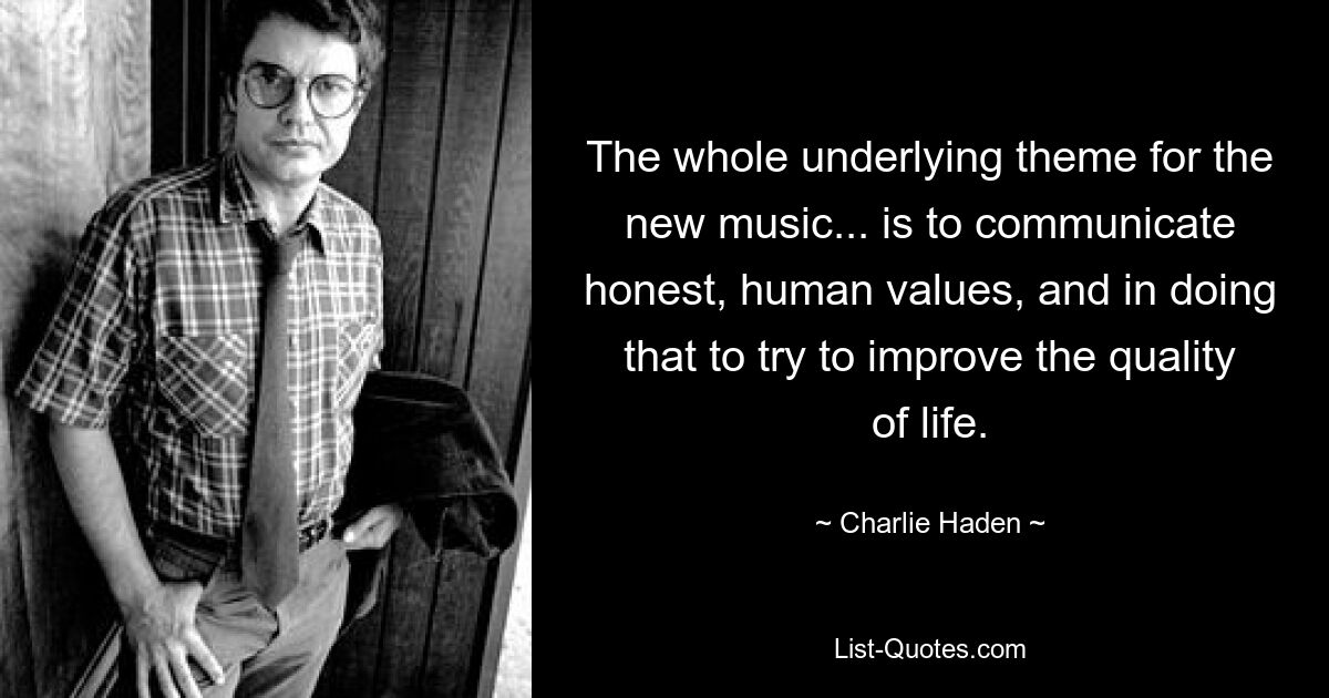 The whole underlying theme for the new music... is to communicate honest, human values, and in doing that to try to improve the quality of life. — © Charlie Haden