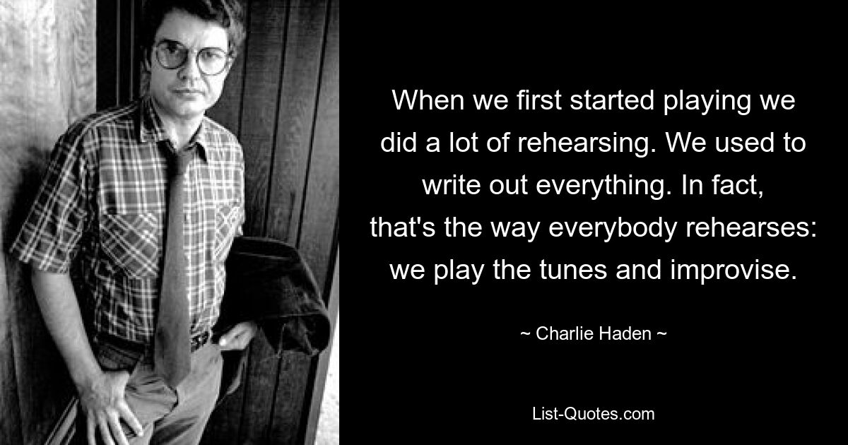 When we first started playing we did a lot of rehearsing. We used to write out everything. In fact, that's the way everybody rehearses: we play the tunes and improvise. — © Charlie Haden