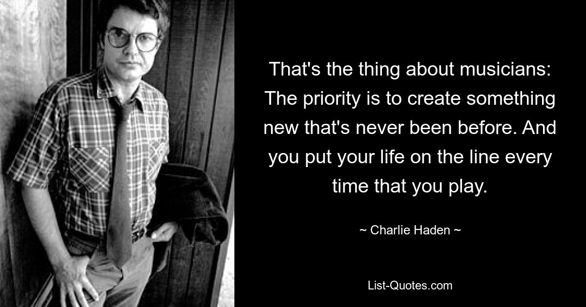 That's the thing about musicians: The priority is to create something new that's never been before. And you put your life on the line every time that you play. — © Charlie Haden