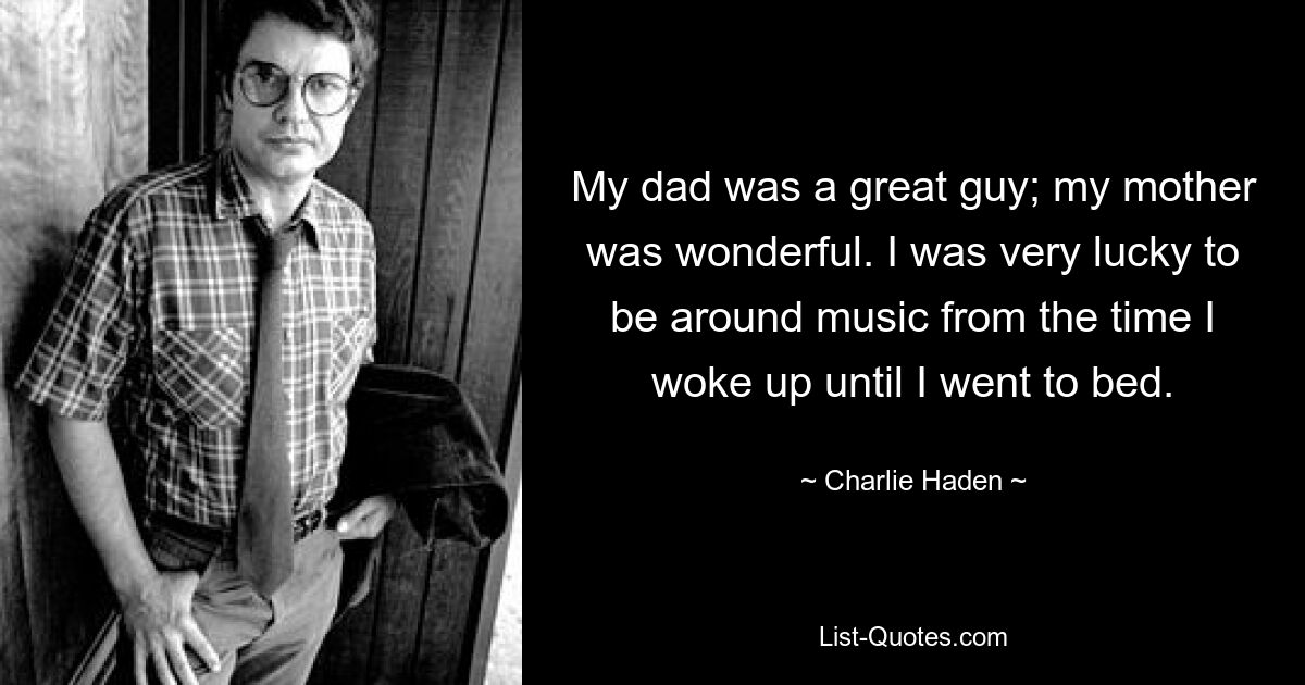 My dad was a great guy; my mother was wonderful. I was very lucky to be around music from the time I woke up until I went to bed. — © Charlie Haden