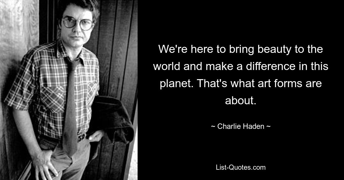 We're here to bring beauty to the world and make a difference in this planet. That's what art forms are about. — © Charlie Haden