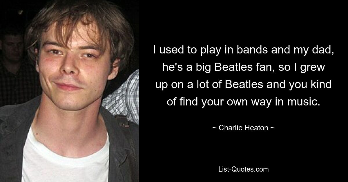 I used to play in bands and my dad, he's a big Beatles fan, so I grew up on a lot of Beatles and you kind of find your own way in music. — © Charlie Heaton