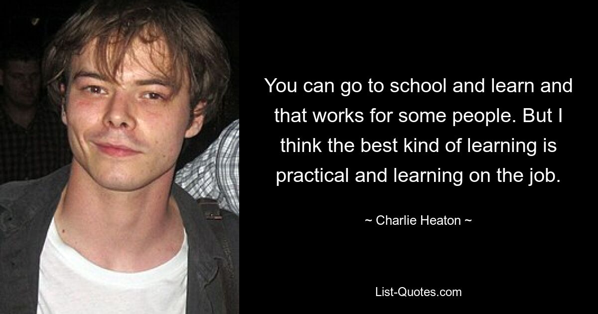 You can go to school and learn and that works for some people. But I think the best kind of learning is practical and learning on the job. — © Charlie Heaton