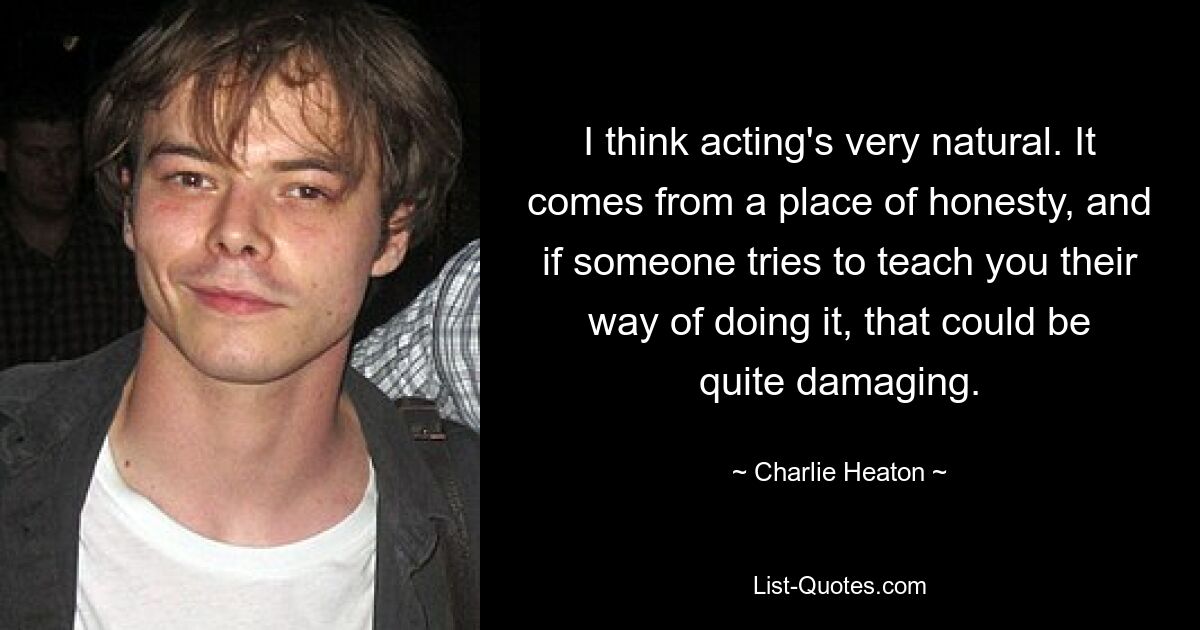 I think acting's very natural. It comes from a place of honesty, and if someone tries to teach you their way of doing it, that could be quite damaging. — © Charlie Heaton