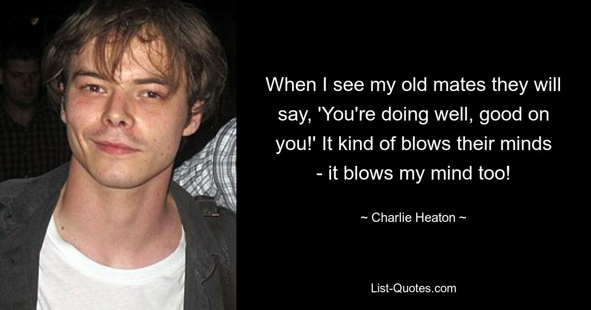 When I see my old mates they will say, 'You're doing well, good on you!' It kind of blows their minds - it blows my mind too! — © Charlie Heaton