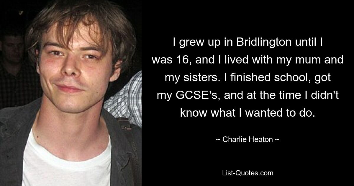 I grew up in Bridlington until I was 16, and I lived with my mum and my sisters. I finished school, got my GCSE's, and at the time I didn't know what I wanted to do. — © Charlie Heaton