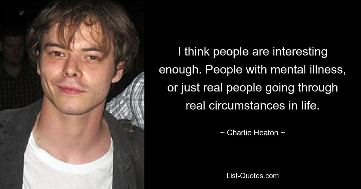 I think people are interesting enough. People with mental illness, or just real people going through real circumstances in life. — © Charlie Heaton