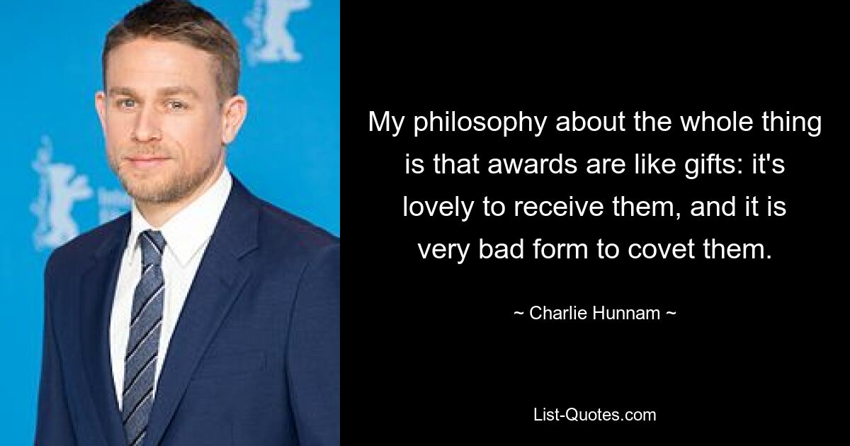 My philosophy about the whole thing is that awards are like gifts: it's lovely to receive them, and it is very bad form to covet them. — © Charlie Hunnam