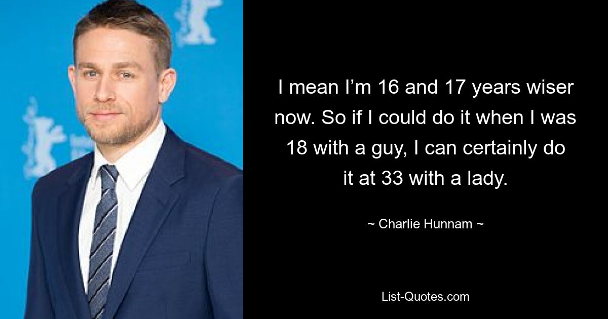 I mean I’m 16 and 17 years wiser now. So if I could do it when I was 18 with a guy, I can certainly do it at 33 with a lady. — © Charlie Hunnam