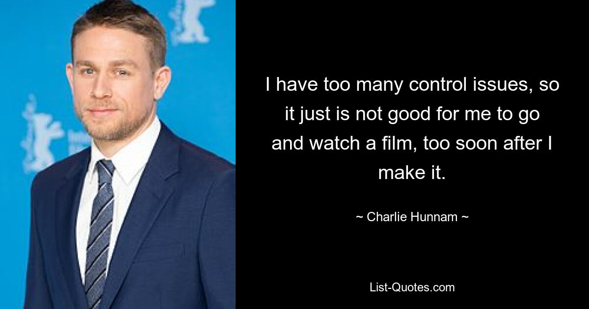 I have too many control issues, so it just is not good for me to go and watch a film, too soon after I make it. — © Charlie Hunnam