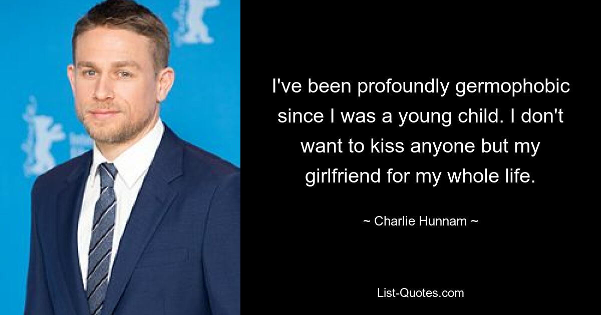 I've been profoundly germophobic since I was a young child. I don't want to kiss anyone but my girlfriend for my whole life. — © Charlie Hunnam