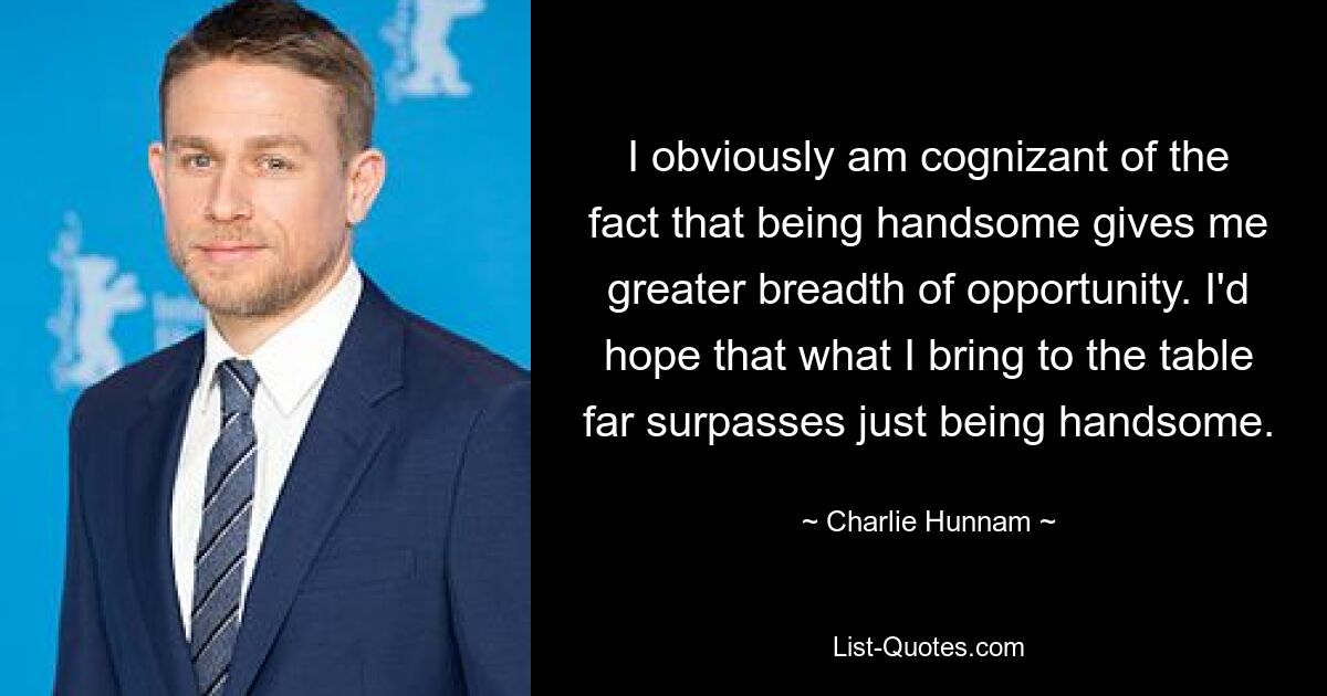 I obviously am cognizant of the fact that being handsome gives me greater breadth of opportunity. I'd hope that what I bring to the table far surpasses just being handsome. — © Charlie Hunnam