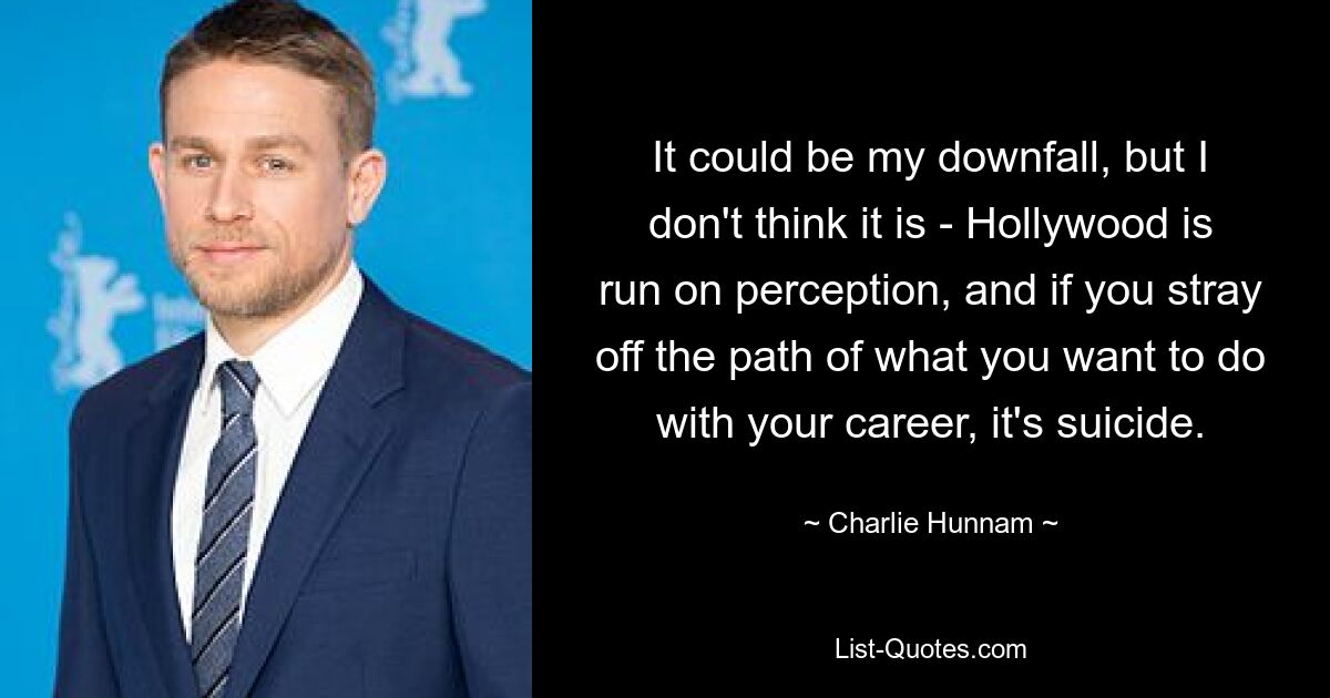 It could be my downfall, but I don't think it is - Hollywood is run on perception, and if you stray off the path of what you want to do with your career, it's suicide. — © Charlie Hunnam