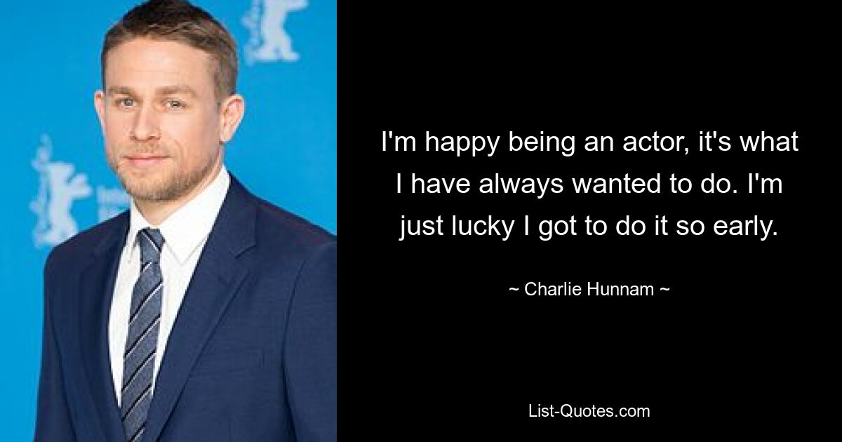 I'm happy being an actor, it's what I have always wanted to do. I'm just lucky I got to do it so early. — © Charlie Hunnam