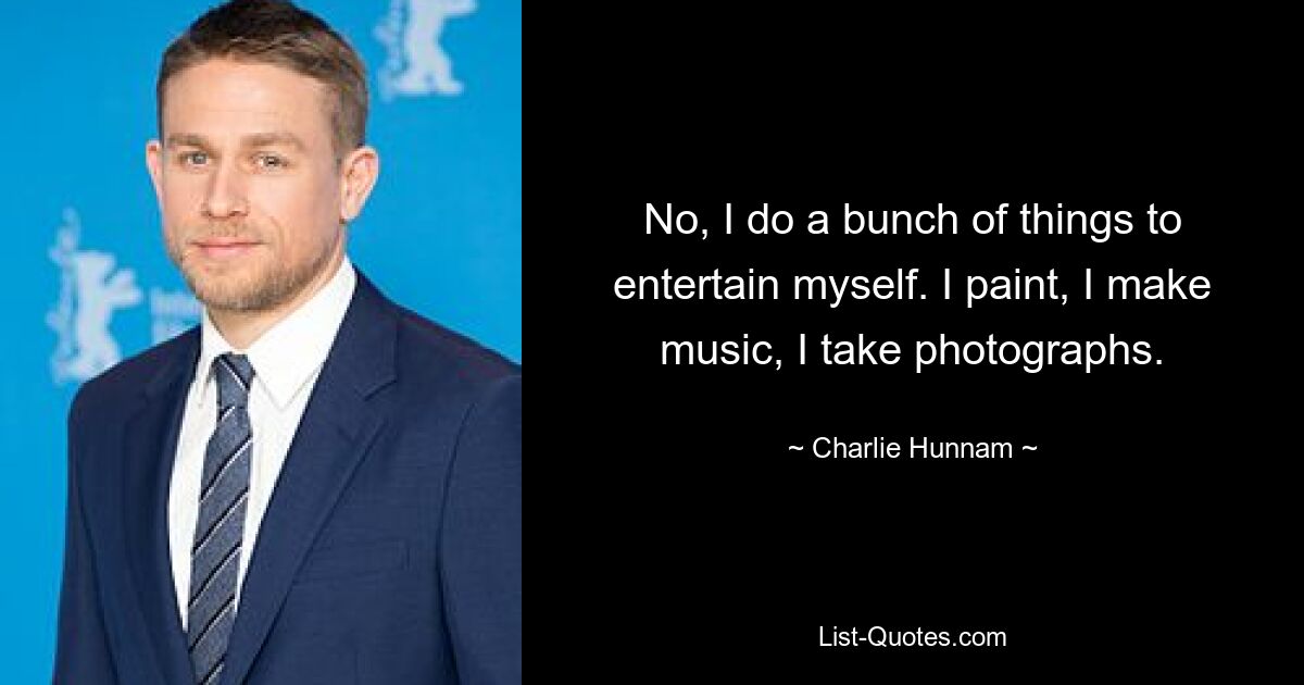 No, I do a bunch of things to entertain myself. I paint, I make music, I take photographs. — © Charlie Hunnam