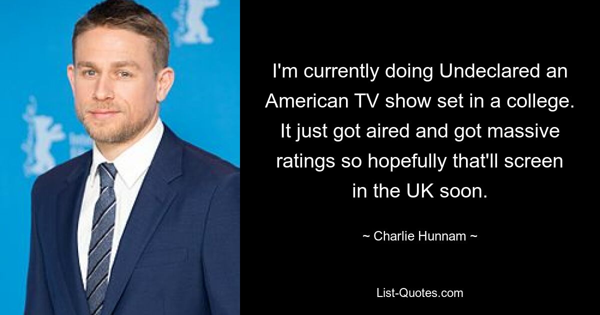 I'm currently doing Undeclared an American TV show set in a college. It just got aired and got massive ratings so hopefully that'll screen in the UK soon. — © Charlie Hunnam