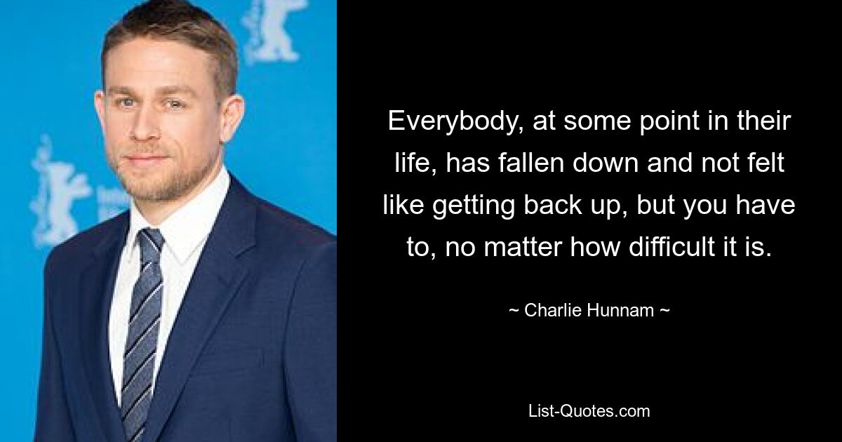 Everybody, at some point in their life, has fallen down and not felt like getting back up, but you have to, no matter how difficult it is. — © Charlie Hunnam