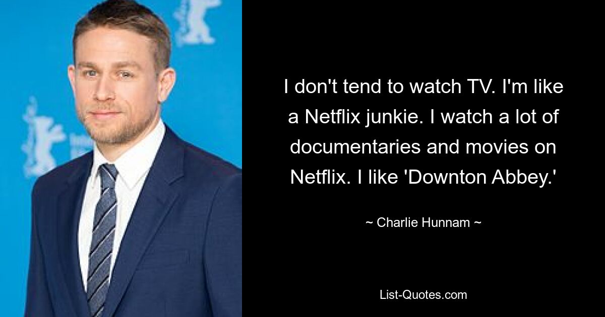 I don't tend to watch TV. I'm like a Netflix junkie. I watch a lot of documentaries and movies on Netflix. I like 'Downton Abbey.' — © Charlie Hunnam